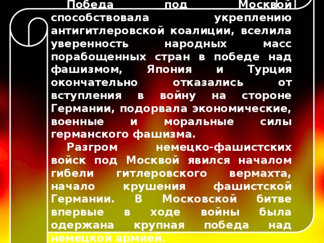 Победа под Москвой способствовала укреплению антигитлеровской коалиции, вселила уверенность народных масс порабощенных стран в победе над фашизмом, Япония и Турция окончательно отказались от вступления в войну на стороне Германии, подорвала экономические, военные и моральные силы германского фашизма. Разгром немецко-фашистских войск под Москвой явился началом гибели гитлеровского вермахта, начало крушения фашистской Германии. В Московской битве впервые в ходе войны была одержана крупная победа над немецкой армией. 