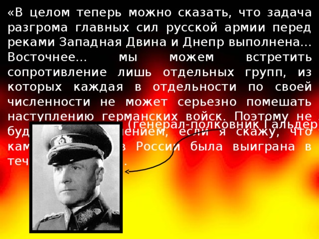 «В целом теперь можно сказать, что задача разгрома главных сил русской армии перед реками Западная Двина и Днепр выполнена... Восточнее... мы можем встретить сопротивление лишь отдельных групп, из которых каждая в отдельности по своей численности не может серьезно помешать наступлению германских войск. Поэтому не будет преувеличением, если я скажу, что кампания против России была выиграна в течение 14 дней». (генерал-полковник Гальдер) 