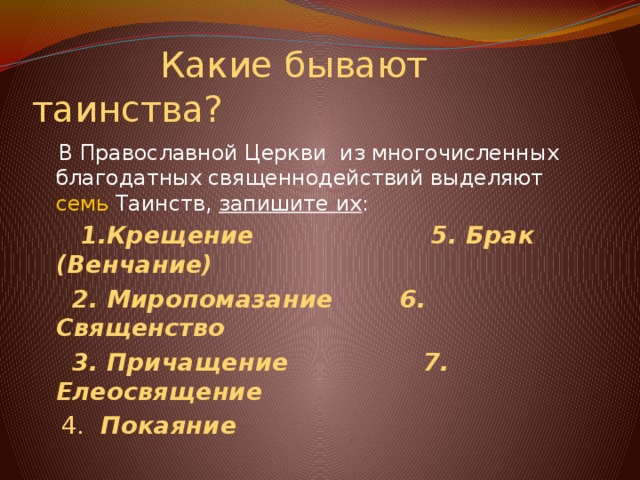  Какие бывают таинства?  В Православной Церкви из многочисленных благодатных священнодействий выделяют семь Таинств, запишите их :   1.Крещение 5. Брак (Венчание)  2. Миропомазание 6. Священство  3. Причащение 7. Елеосвящение  4. Покаяние 