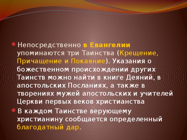 Непосредственно   в Евангелии упоминаются три Таинства  ( Крещение, Причащение и Покаяние ). Указания о божественном происхождении других Таинств можно найти в книге Деяний, в апостольских Посланиях, а также в творениях мужей апостольских и учителей Церкви первых веков христианства В каждом Таинстве верующему христианину сообщается определенный благодатный дар . 