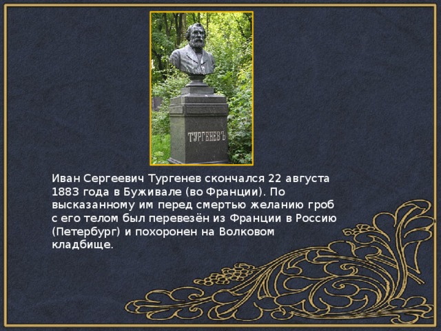 Иван Сергеевич Тургенев скончался 22 августа 1883 года в Буживале (во Франции). По высказанному им перед смертью желанию гроб с его телом был перевезён из Франции в Россию (Петербург) и похоронен на Волковом кладбище. 