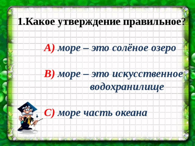 1.Какое утверждение правильное ? А) море – это солёное озеро  В) море – это искусственное водохранилище  С) море часть океана 