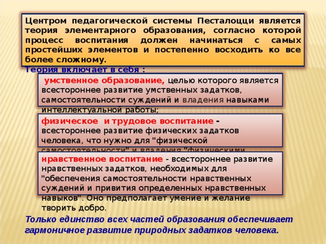 Центром педагогической системы Песталоцци является теория элементарного образования, согласно которой процесс воспитания должен начинаться с самых простейших элементов и постепенно восходить ко все более сложному. Теория включает в себя :   умственное образование,  целью которого является всестороннее развитие умственных задатков, самостоятельности суждений и владения навыками интеллектуальной работы; физическое   и трудовое воспитание - всестороннее развитие физических задатков человека, что нужно для 