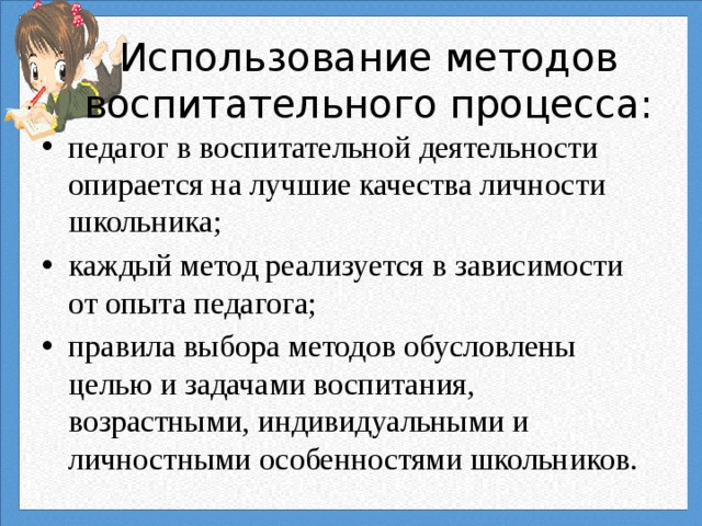 Использование методов воспитательного процесса: педагог в воспитательной деятельности опирается на лучшие качества личности школьника; каждый метод реализуется в зависимости от опыта педагога; правила выбора методов обусловлены целью и задачами воспитания, возрастными, индивидуальными и личностными особенностями школьников. 