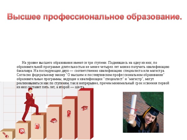  На уровне высшего образования имеются три ступени. Поднявшись на одну из них, по образовательной программе длительностью не менее четырех лет можно получить квалификацию бакалавра. На последующих двух — соответственно квалификацию специалиста или магистра. Согласно федеральному закону 