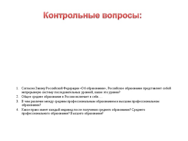 Согласно Закону Российской Федерации «Об образовании», Российское образование представляет собой непрерывную систему последовательных уровней, какие это уровни? Общее среднее образование в России включает в себя…. В чем различие между средним профессиональным образованием и высшим профессиональном образовании? Какое право имеет каждый индивид после получения среднего образования? Среднего профессионального образования? Высшего образования? 