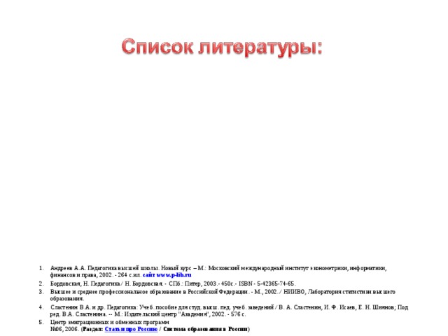 Андреев А.А. Педагогика высшей школы. Новый курс – М.: Московский международный институт эконометрики, информатики, финансов и права, 2002. - 264 с.ил. сайт www.p-lib.ru Бордовская, Н. Педагогика / Н. Бордовская. - СПб.: Питер, 2003.- 450с.- ISBN - 5-42365-74-65. Высшее и среднее профессиональное образование в Российской Федерации. - М., 2002. / НИИВО, Лаборатория статистики высшего образования. Сластенин В.А. и др. Педагогика: Учеб. пособие для студ. высш. пед. учеб. заведений / В. А. Сластенин, И. Ф. Исаев, Е. Н. Шиянов; Под ред. В.А. Сластенина. -- М.: Издательский центр 