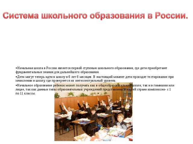   Начальная школа в России является первой ступенью школьного образования, где дети приобретают фундаментальные знания для дальнейшего образования.   Дети могут теперь идти в школу в 6 лет 6 месяцев. В настоящий момент дети проходят тестирование при зачислении в школу, где проверяется их интеллектуальный уровень.  Начальное образование ребенок может получать как в общеобразовательной школе, так и в гимназии или лицее, так как данные типы образовательных учреждений представлены в нашей стране комплексно- с 1 по 11 классы. 