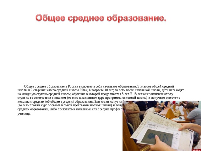  Общее среднее образование в России включает в себя начальное образование, 5 классов общей средней школы и 2 старших класса средней школы. Итак, в возрасте 10 лет, то есть после начальной школы, дети переходят на младшую ступень средней школы, обучение в которой продолжается 5 лет. В 15 лет они заканчивают эту ступень в соответствии с законом (то есть заканчивают курс программы основной школы) и получают аттестат о неполном среднем (об общем среднем) образовании. Затем они могут либо продолжить свое образование в школе (то есть пройти курс образовательной программы полной школы) и получить по его окончании аттестат о полном среднем образовании, либо поступить в начальные или средние профессиональные училища. 