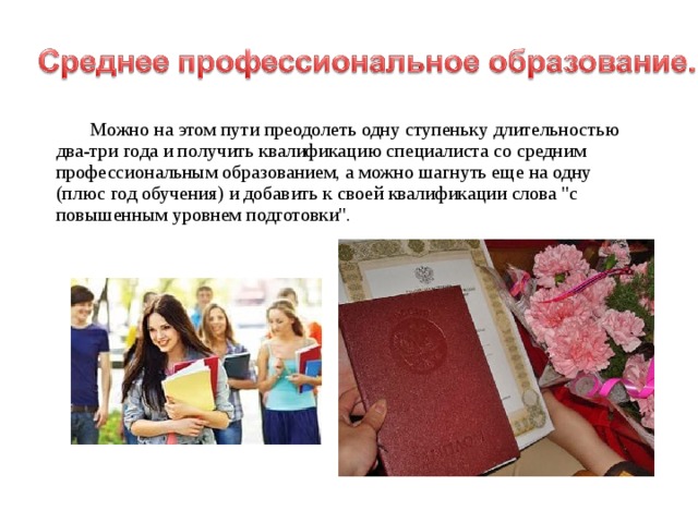  Можно на этом пути преодолеть одну ступеньку длительностью два-три года и получить квалификацию специалиста со средним профессиональным образованием, а можно шагнуть еще на одну (плюс год обучения) и добавить к своей квалификации слова 