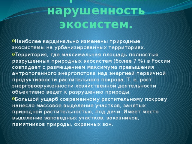 Антропогенная нарушенность экосистем.   Наиболее кардинально изменены природные экосистемы на урбанизированных территориях. Территория, где максимальная площадь полностью разрушенных природных экосистем (более 7 %) в России совпадает с размещением максимума превышения антропогенного энергопотока над энергией первичной продуктивности растительного покрова. Т. е. рост энерговооруженности хозяйственной деятельности объективно ведет к разрушению природы.  Большой ущерб современному растительному покрову нанесло массовое выделение участков, занятых природной растительностью, под дачи. Имеет место выделение заповедных участков, заказников, памятников природы, охранных зон.  