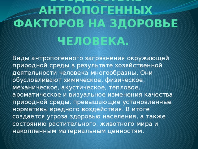 ВОЗДЕЙСТВИЕ АНТРОПОГЕННЫХ ФАКТОРОВ НА ЗДОРОВЬЕ ЧЕЛОВЕКА.   Виды антропогенного загрязнения окружающей природной среды в результате хозяйственной деятельности человека многообразны. Они обусловливают химическое, физическое, механическое, акустическое, тепловое, ароматическое и визуальное изменения качества природной среды, превышающие установленные нормативы вредного воздействия. В итоге создается угроза здоровью населения, а также состоянию растительного, животного мира и накопленным материальным ценностям. 