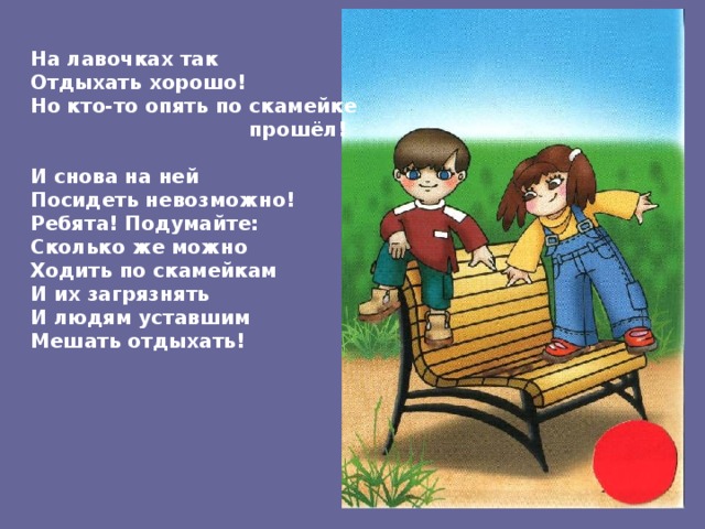На лавочках так Отдыхать хорошо! Но кто-то опять по скамейке  прошёл!  И снова на ней Посидеть невозможно! Ребята! Подумайте: Сколько же можно Ходить по скамейкам И их загрязнять И людям уставшим Мешать отдыхать! 