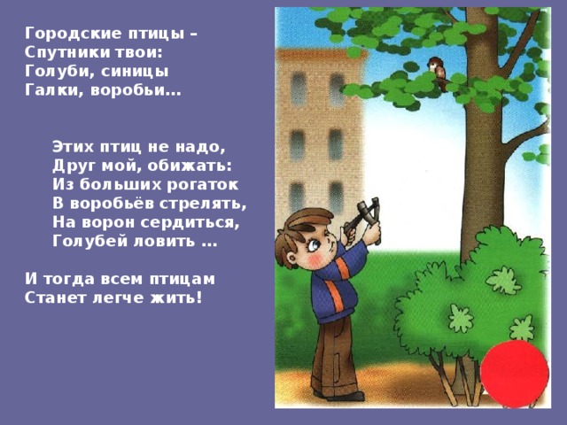 Городские птицы – Спутники твои: Голуби, синицы Галки, воробьи…    Этих птиц не надо,  Друг мой, обижать:  Из больших рогаток  В воробьёв стрелять,  На ворон сердиться,  Голубей ловить …  И тогда всем птицам Станет легче жить! 