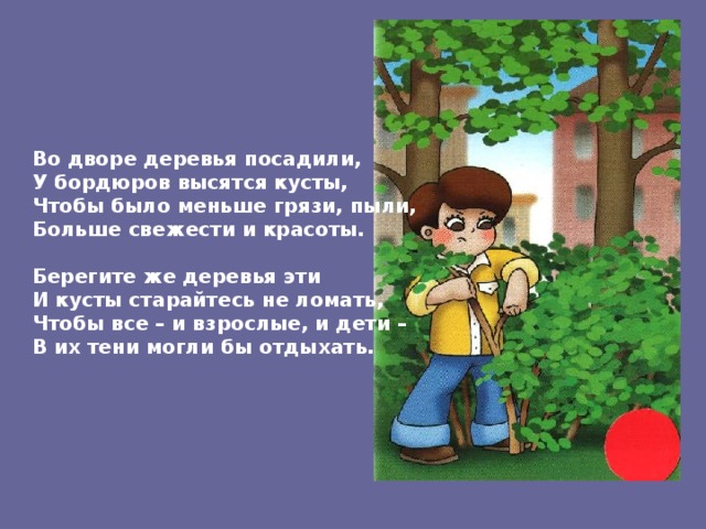Во дворе деревья посадили, У бордюров высятся кусты, Чтобы было меньше грязи, пыли, Больше свежести и красоты.  Берегите же деревья эти И кусты старайтесь не ломать, Чтобы все – и взрослые, и дети – В их тени могли бы отдыхать. 