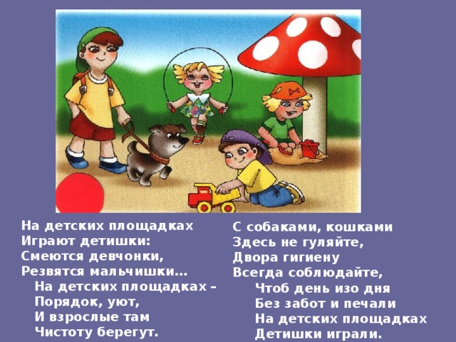 На детских площадках Играют детишки: Смеются девчонки, Резвятся мальчишки…  На детских площадках –  Порядок, уют,  И взрослые там  Чистоту берегут.  С собаками, кошками Здесь не гуляйте, Двора гигиену Всегда соблюдайте,  Чтоб день изо дня  Без забот и печали  На детских площадках  Детишки играли. 
