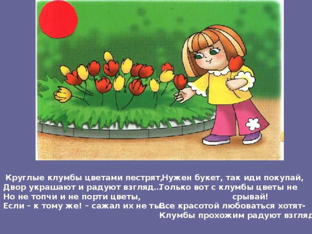  Круглые клумбы цветами пестрят, Двор украшают и радуют взгляд… Но не топчи и не порти цветы, Если – к тому же! – сажал их не ты…  Нужен букет, так иди покупай, Только вот с клумбы цветы не  срывай! Все красотой любоваться хотят- Клумбы прохожим радуют взгляд… 