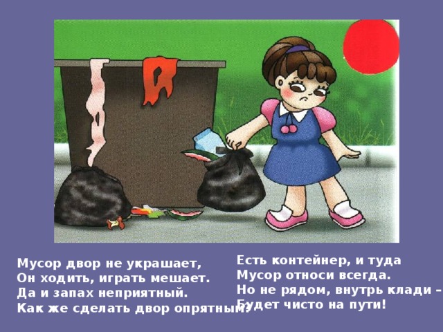 Есть контейнер, и туда Мусор относи всегда. Но не рядом, внутрь клади – Будет чисто на пути! Мусор двор не украшает, Он ходить, играть мешает. Да и запах неприятный. Как же сделать двор опрятным? 