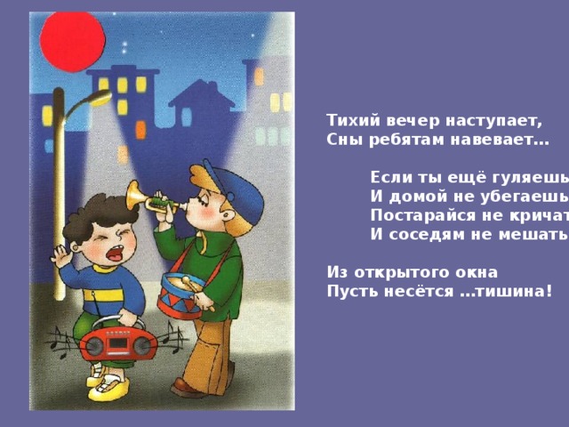 Тихий вечер наступает, Сны ребятам навевает…   Если ты ещё гуляешь  И домой не убегаешь,  Постарайся не кричать  И соседям не мешать.  Из открытого окна Пусть несётся …тишина! 