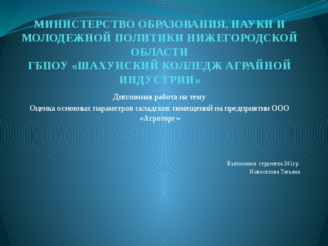 МИНИСТЕРСТВО ОБРАЗОВАНИЯ, НАУКИ И МОЛОДЕЖНОЙ ПОЛИТИКИ НИЖЕГОРОДСКОЙ ОБЛАСТИ  ГБПОУ «ШАХУНСКИЙ КОЛЛЕДЖ АГРАЙНОЙ ИНДУСТРИИ»      Дипломная работа на тему Оценка основных параметров складских помещений на предприятии ООО «Агроторг» Выполнила: студентка 341гр. Новосёлова Татьяна 