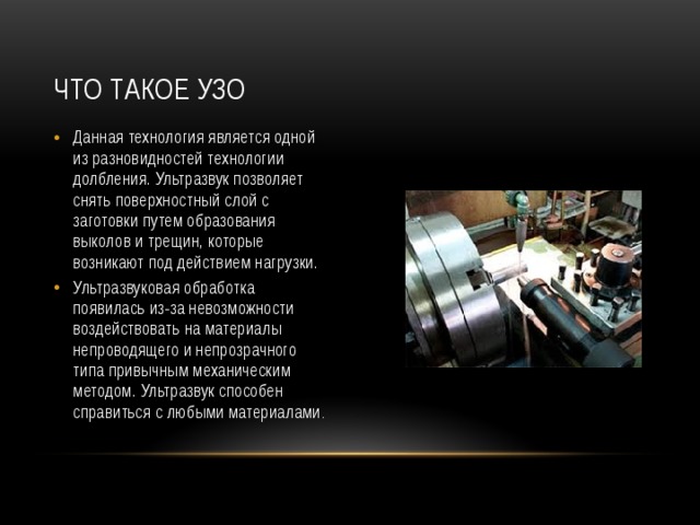 Что такое УЗО Данная технология является одной из разновидностей технологии долбления. Ультразвук позволяет снять поверхностный слой с заготовки путем образования выколов и трещин, которые возникают под действием нагрузки. Ультразвуковая обработка появилась из-за невозможности воздействовать на материалы непроводящего и непрозрачного типа привычным механическим методом. Ультразвук способен справиться с любыми материалами . 