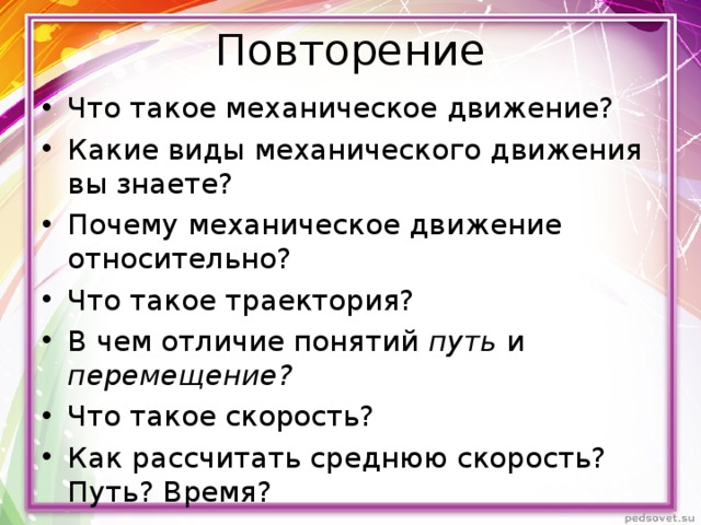 Повторение Что такое механическое движение? Какие виды механического движения вы знаете? Почему механическое движение относительно? Что такое траектория? В чем отличие понятий путь и перемещение? Что такое скорость? Как рассчитать среднюю скорость? Путь? Время?  
