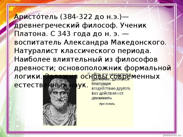 Аристо́тель (384-322 до н.э.)— древнегреческий философ. Ученик Платона. С 343 года до н. э. — воспитатель Александра Македонского. Натуралист классического периода. Наиболее влиятельный из философов древности; основоположник формальной логики. Заложил основы современных естественных наук. 