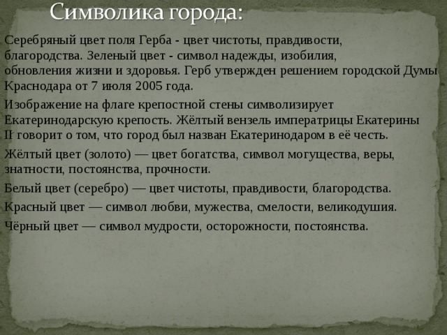 Серебряный цвет поля Герба - цвет чистоты, правдивости, благородства. Зеленый цвет - символ надежды, изобилия, обновления жизни и здоровья. Герб утвержден решением городской Думы Краснодара от 7 июля 2005 года. Изображение на флаге крепостной стены символизирует Екатеринодарскую крепость. Жёлтый вензель императрицы Екатерины II  говорит о том, что город был назван Екатеринодаром в её честь. Жёлтый цвет (золото) — цвет богатства, символ могущества, веры, знатности, постоянства, прочности. Белый цвет (серебро) — цвет чистоты, правдивости, благородства. Красный цвет — символ любви, мужества, смелости, великодушия. Чёрный цвет — символ мудрости, осторожности, постоянства. 