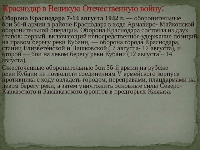 Оборона Краснодара 7-14 августа 1942 г. — оборонительные бои 56-й армии в районе Краснодара в ходе Армавиро- Майкопской оборонительной операции. Оборона Краснодара состояла из двух этапов: первый, включающий непосредственное удержание позиций на правом берегу реки Кубани, — оборона города Краснодара, станиц Елизветенской и Пашковской ( 7 августа- 12 августа), и второй — бои на левом берегу реки Кубани (12 августа – 14 августа). Ожесточённые оборонительные бои 56-й армии на рубеже реки Кубани не позволили соединениям V армейского корпуса противника с ходу овладеть городом, переправами, плацдармами на левом берегу реки, а затем уничтожить основные силы Северо-Кавказского и Закавказского фронтов в предгорьях Кавказа. 