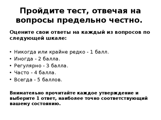 Пройдите тест, отвечая на вопросы предельно честно. Оцените свои ответы на каждый из вопросов по следующей шкале: Никогда или крайне редко - 1 балл. Иногда - 2 балла. Регулярно - 3 балла. Часто - 4 балла. Всегда - 5 баллов. Внимательно прочитайте каждое утверждение и выберите 1 ответ, наиболее точно соответствующий вашему состоянию. 