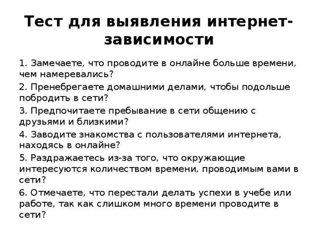 Тест для выявления интернет-зависимости 1. Замечаете, что проводите в онлайне больше времени, чем намеревались? 2. Пренебрегаете домашними делами, чтобы подольше побродить в сети? 3. Предпочитаете пребывание в сети общению с друзьями и близкими?  4. Заводите знакомства с пользователями интернета, находясь в онлайне? 5. Раздражаетесь из-за того, что окружающие интересуются количеством времени, проводимым вами в сети? 6. Отмечаете, что перестали делать успехи в учебе или работе, так как слишком много времени проводите в сети? 