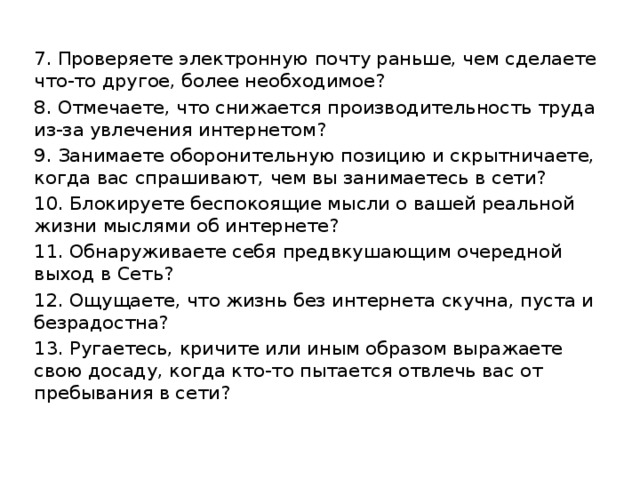 7. Проверяете электронную почту раньше, чем сделаете что-то другое, более необходимое? 8. Отмечаете, что снижается производительность труда из-за увлечения интернетом? 9. Занимаете оборонительную позицию и скрытничаете, когда вас спрашивают, чем вы занимаетесь в сети? 10. Блокируете беспокоящие мысли о вашей реальной жизни мыслями об интернете? 11. Обнаруживаете себя предвкушающим очередной выход в Сеть? 12. Ощущаете, что жизнь без интернета скучна, пуста и безрадостна? 13. Ругаетесь, кричите или иным образом выражаете свою досаду, когда кто-то пытается отвлечь вас от пребывания в сети? 