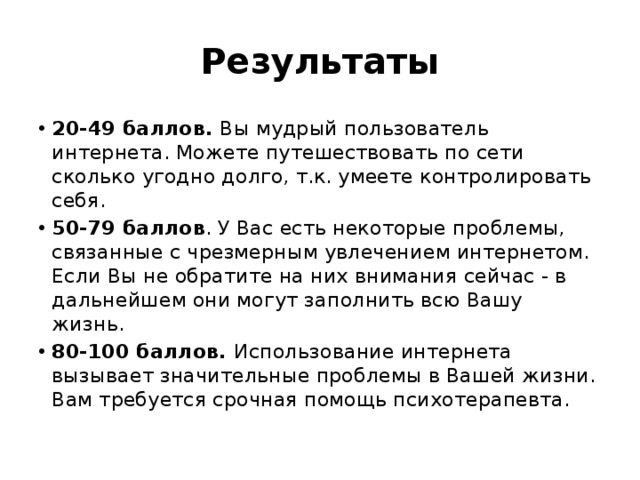 Результаты 20-49 баллов.  Вы мудрый пользователь интернета. Можете путешествовать по сети сколько угодно долго, т.к. умеете контролировать себя. 50-79 баллов . У Вас есть некоторые проблемы, связанные с чрезмерным увлечением интернетом. Если Вы не обратите на них внимания сейчас - в дальнейшем они могут заполнить всю Вашу жизнь. 80-100 баллов.  Использование интернета вызывает значительные проблемы в Вашей жизни. Вам требуется срочная помощь психотерапевта. 