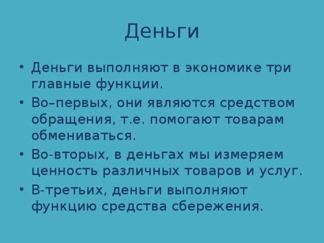 Деньги Деньги выполняют в экономике три главные функции. Во–первых, они являются средством обращения, т.е. помогают товарам обмениваться. Во-вторых, в деньгах мы измеряем ценность различных товаров и услуг. В-третьих, деньги выполняют функцию средства сбережения. 