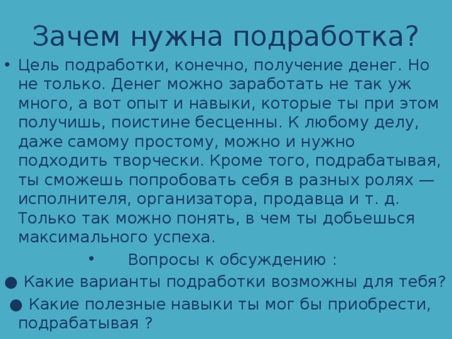 Зачем нужна подработка? Цель подработки, конечно, получение денег. Но не только. Денег можно заработать не так уж много, а вот опыт и навыки, которые ты при этом получишь, поистине бесценны. К любому делу, даже самому простому, можно и нужно подходить творчески. Кроме того, подрабатывая, ты сможешь попробовать себя в разных ролях — исполнителя, организатора, продавца и т. д. Только так можно понять, в чем ты добьешься максимального успеха. Вопросы к обсуждению : ● Какие варианты подработки возможны для тебя? ● Какие полезные навыки ты мог бы приобрести, подрабатывая ? 