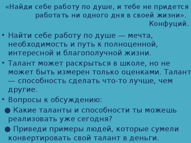 «Найди себе работу по душе, и тебе не придется работать ни одного дня в своей жизни».  Конфуций. Найти себе работу по душе — мечта, необходимость и путь к полноценной, интересной и благополучной жизни. Талант может раскрыться в школе, но не может быть измерен только оценками. Талант — способность сделать что-то лучше, чем другие. Вопросы к обсуждению: ● Какие таланты и способности ты можешь реализовать уже сегодня? ● Приведи примеры людей, которые сумели конвертировать свой талант в деньги. 