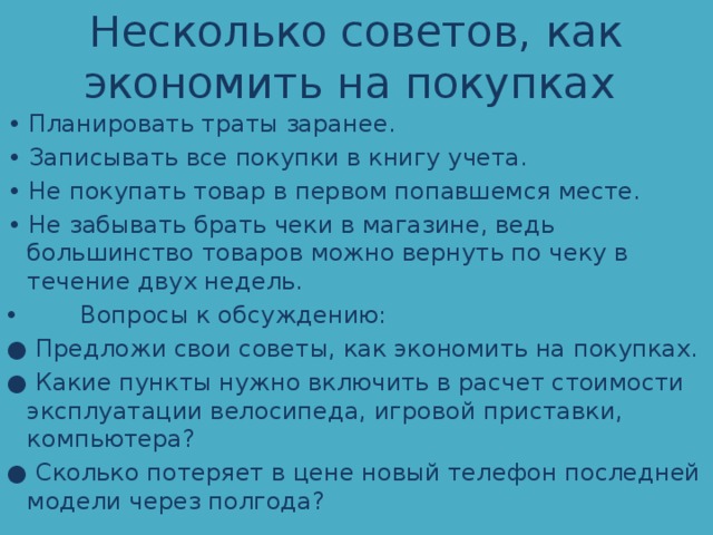 Несколько советов, как экономить на покупках • Планировать траты заранее. • Записывать все покупки в книгу учета. • Не покупать товар в первом попавшемся месте. • Не забывать брать чеки в магазине, ведь большинство товаров можно вернуть по чеку в течение двух недель.  Вопросы к обсуждению: ● Предложи свои советы, как экономить на покупках. ● Какие пункты нужно включить в расчет стоимости эксплуатации велосипеда, игровой приставки, компьютера? ● Сколько потеряет в цене новый телефон последней модели через полгода? 