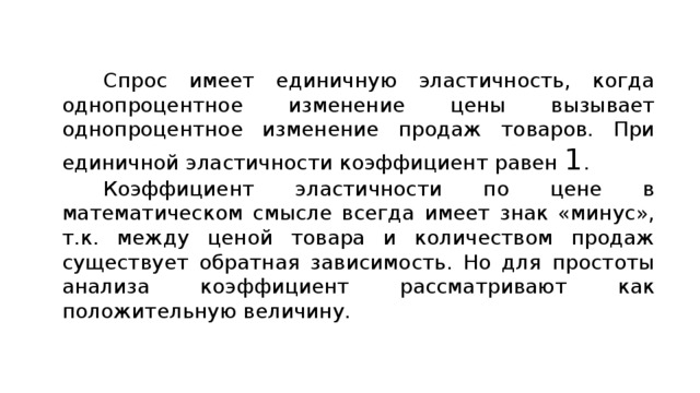 Спрос имеет единичную эластичность, когда однопроцентное изменение цены вызывает однопроцентное изменение продаж товаров. При единичной эластичности коэффициент равен 1 . Коэффициент эластичности по цене в математическом смысле всегда имеет знак «минус», т.к. между ценой товара и количеством продаж существует обратная зависимость. Но для простоты анализа коэффициент рассматривают как положительную величину. 