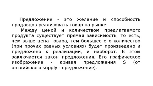 Предложение - это желание и способность продавцов реализовать товар на рынке. Между ценой и количеством предлагаемого продукта существует прямая зависимость, то есть, чем выше цена товара, тем большее его количество (при прочих равных условиях) будет произведено и предложено к реализации, и наоборот. В этом заключается закон предложения. Его графическое изображение - кривая предложения S (от английского supply - предложение). 