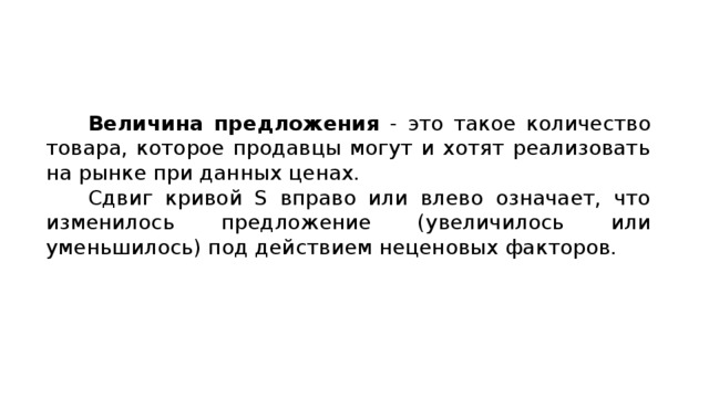  Величина предложения - это такое количество товара, которое продавцы могут и хотят реализовать на рынке при данных ценах. Сдвиг кривой S вправо или влево означает, что изменилось предложение (увеличилось или уменьшилось) под действием неценовых факторов. 