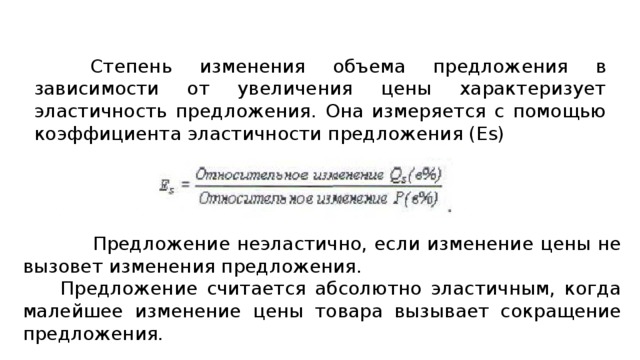 Степень изменения объема предложения в зависимости от увеличения цены характеризует эластичность предложения. Она измеряется с помощью коэффициента эластичности предложения (Es)  Предложение неэластично, если изменение цены не вызовет изменения предложения. Предложение считается абсолютно эластичным, когда малейшее изменение цены товара вызывает сокращение предложения. 