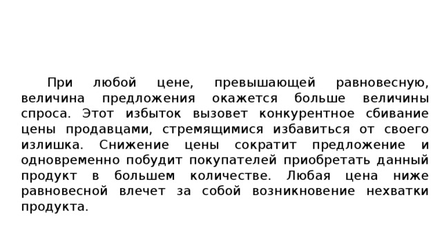 При любой цене, превышающей равновесную, величина предложения окажется больше величины спроса. Этот избыток вызовет конкурентное сбивание цены продавцами, стремящимися избавиться от своего излишка. Снижение цены сократит предложение и одновременно побудит покупателей приобретать данный продукт в большем количестве. Любая цена ниже равновесной влечет за собой возникновение нехватки продукта. 