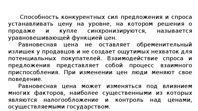 Способность конкурентных сил предложения и спроса устанавливать цену на уровне, на котором решения о продаже и купле синхронизируются, называется уравновешивающей функцией цен. Равновесная цена не оставляет обременительный излишек у продавцов и не создает ощутимых нехваток для потенциальных покупателей. Взаимодействие спроса и предложения представляет собой процесс взаимного приспособления. При изменении цен люди меняют свое поведение.  Равновесная цена может изменяться под влиянием многих факторов, наиболее существенными из которых являются налогообложение и контроль над ценами, осуществляемыми государством. 