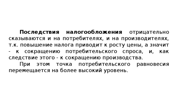 Последствия налогообложения отрицательно сказываются и на потребителях, и на производителях, т.к. повышение налога приводит к росту цены, а значит - к сокращению потребительского спроса, и, как следствие этого - к сокращению производства. При этом точка потребительского равновесия перемещается на более высокий уровень. 