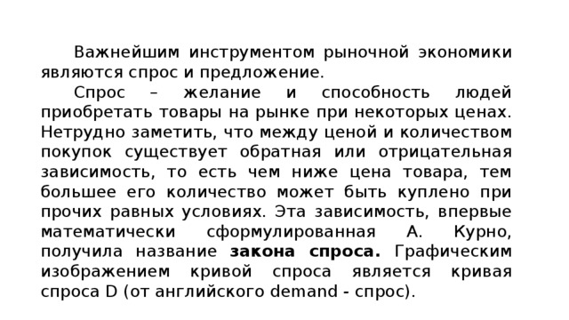 Важнейшим инструментом рыночной экономики являются спрос и предложение. Спрос – желание и способность людей приобретать товары на рынке при некоторых ценах. Нетрудно заметить, что между ценой и количеством покупок существует обратная или отрицательная зависимость, то есть чем ниже цена товара, тем большее его количество может быть куплено при прочих равных условиях. Эта зависимость, впервые математически сформулированная А. Курно, получила название закона спроса. Графическим изображением кривой спроса является кривая спроса D (от английского demand - спрос). 
