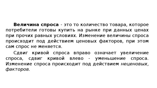 Величина спроса - это то количество товара, которое потребители готовы купить на рынке при данных ценах при прочих равных условиях. Изменение величины спроса происходит под действием ценовых факторов, при этом сам спрос не меняется. Сдвиг кривой спроса вправо означает увеличение спроса, сдвиг кривой влево - уменьшение спроса. Изменение спроса происходит под действием неценовых, факторов.  