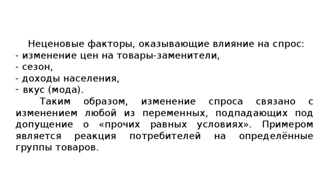  Неценовые факторы, оказывающие влияние на спрос: - изменение цен на товары-заменители, - сезон, - доходы населения, вкус (мода). Таким образом, изменение спроса связано с изменением любой из переменных, подпадающих под допущение о «прочих равных условиях». Примером является реакция потребителей на определённые группы товаров. 