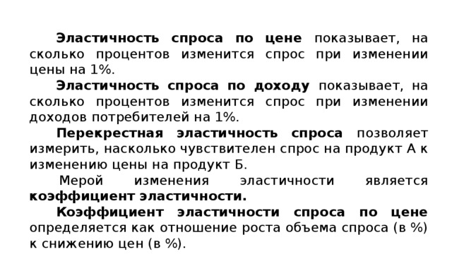 Эластичность спроса по цене показывает, на сколько процентов изменится спрос при изменении цены на 1%. Эластичность спроса по доходу показывает, на сколько процентов изменится спрос при изменении доходов потребителей на 1%. Перекрестная эластичность спроса позволяет измерить, насколько чувствителен спрос на продукт А к изменению цены на продукт Б. Мерой изменения эластичности является коэффициент эластичности. Коэффициент эластичности спроса по цене определяется как отношение роста объема спроса (в %) к снижению цен (в %). 
