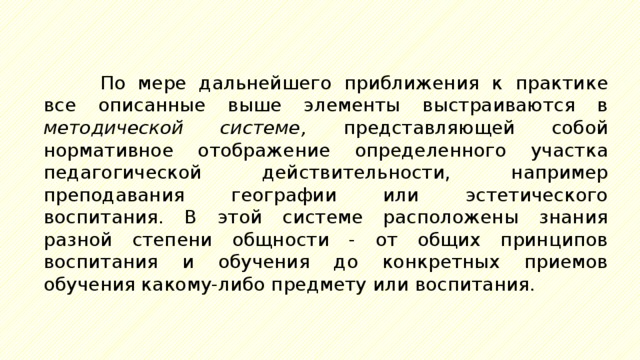 По мере дальнейшего приближения к практике все описанные выше элементы выстраиваются в методической системе, представляющей собой нормативное отображение определенного участка педагогической действительности, например преподавания географии или эстетического воспитания. В этой системе расположены знания разной степени общности - от общих принципов воспитания и обучения до конкретных приемов обучения какому-либо предмету или воспитания. 