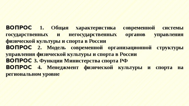 ВОПРОС 1. Общая характеристика современной системы государственных и негосударственных органов управления физической культуры и спорта в России ВОПРОС 2. Модель современной организационной структуры управления физической культуры и спорта в России ВОПРОС 3. Функции Министерства спорта РФ ВОПРОС 4. Менеджмент физической культуры и спорта на региональном уровне 